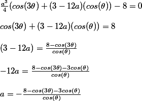 \frac{a^3}{4}(cos(3\theta)+(3-12a)(cos(\theta))-8 =0  \\  \\ cos(3\theta)+(3-12a)(cos(\theta))=8  \\  \\ (3-12a) = \frac{8-cos(3\theta)}{cos(\theta)} \\  \\  -12a=\frac{8-cos(3\theta)-3cos(\theta)}{cos(\theta)}  \\  \\ a=-\frac{8-cos(3\theta)-3cos(\theta)}{cos(\theta)}